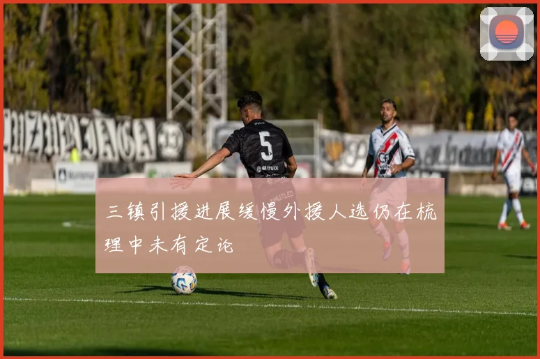 三镇引援进展缓慢外援人选仍在梳理中未有定论