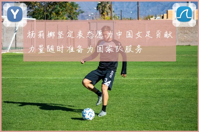 杨莉娜坚定表态愿为中国女足贡献力量随时准备为国家队服务