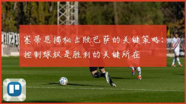 塞蒂恩揭秘击败巴萨的关键策略：控制球权是胜利的关键所在