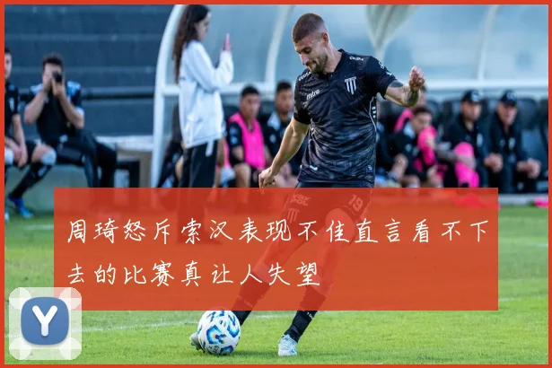 周琦怒斥索汉表现不佳直言看不下去的比赛真让人失望