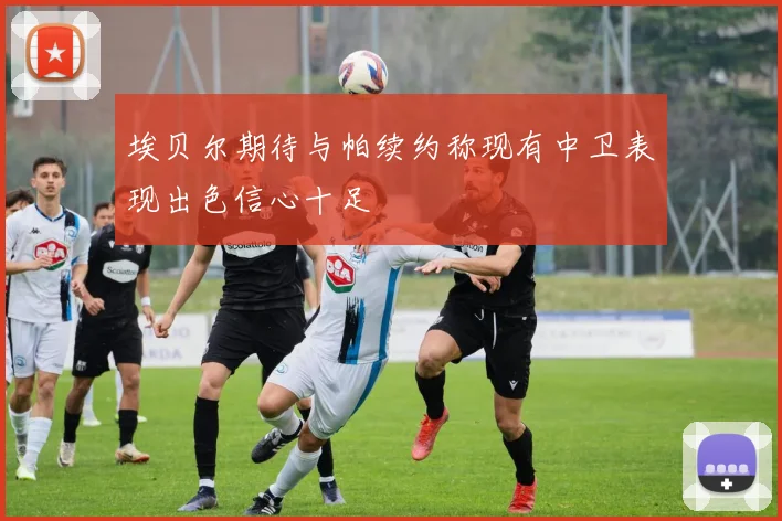 埃贝尔期待与帕续约称现有中卫表现出色信心十足