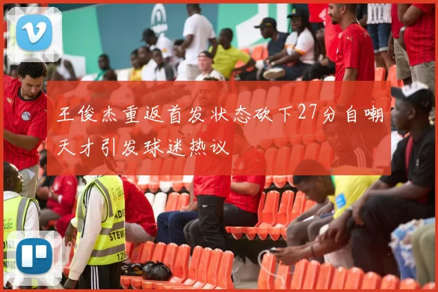王俊杰重返首发状态砍下27分自嘲天才引发球迷热议
