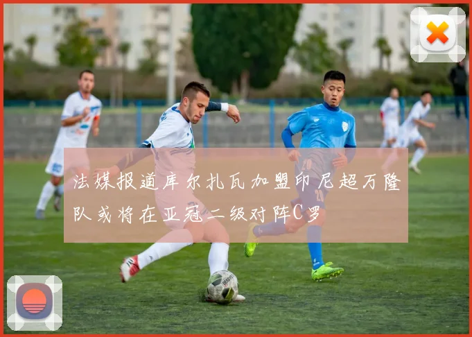 法媒报道库尔扎瓦加盟印尼超万隆队或将在亚冠二级对阵C罗