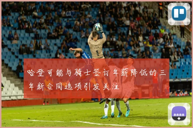 哈登可能与骑士签订年薪降低的三年新合同选项引发关注