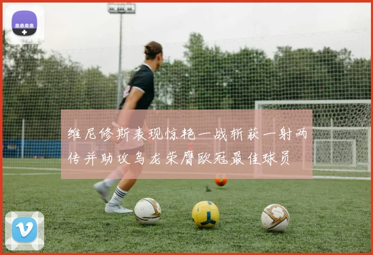 维尼修斯表现惊艳一战斩获一射两传并助攻乌龙荣膺欧冠最佳球员