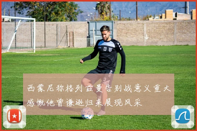 西蒙尼称格列兹曼告别战意义重大感慨他曾谦逊归来展现风采