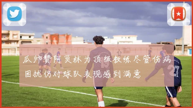 瓜帅赞阿莫林为顶级教练尽管伤病困扰仍对球队表现感到满意