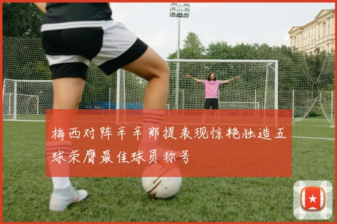 梅西对阵辛辛那提表现惊艳独造五球荣膺最佳球员称号
