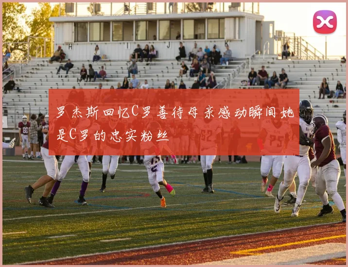 罗杰斯回忆C罗善待母亲感动瞬间她是C罗的忠实粉丝