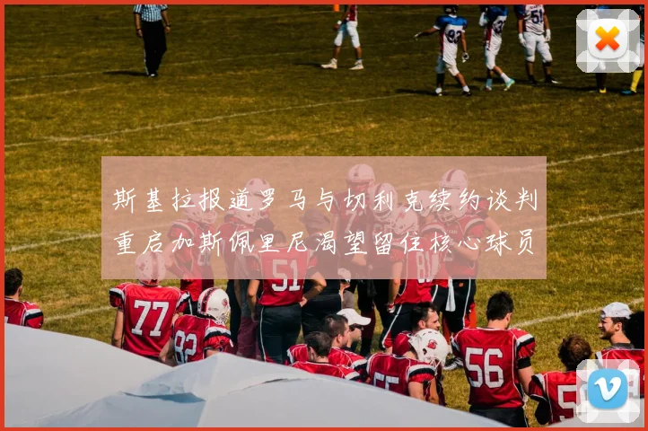 斯基拉报道罗马与切利克续约谈判重启加斯佩里尼渴望留住核心球员