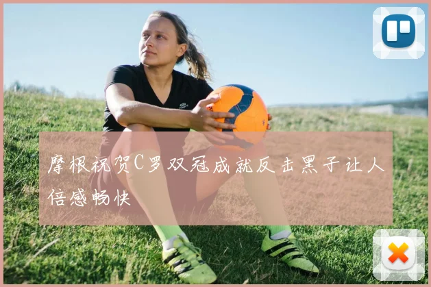 摩根祝贺C罗双冠成就反击黑子让人倍感畅快