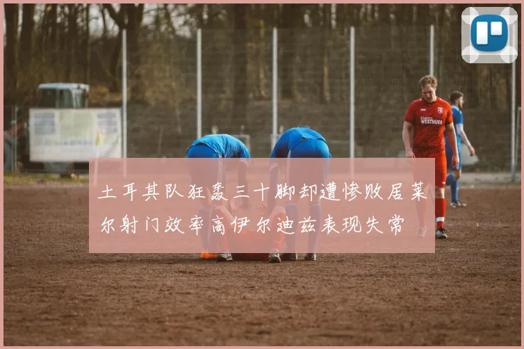 土耳其队狂轰三十脚却遭惨败居莱尔射门效率高伊尔迪兹表现失常